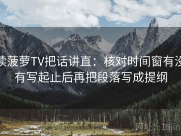 读菠萝TV把话讲直：核对时间窗有没有写起止后再把段落写成提纲