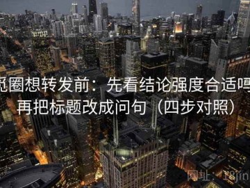 觅圈想转发前：先看结论强度合适吗，再把标题改成问句（四步对照）