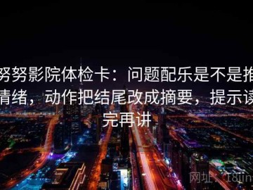 努努影院体检卡：问题配乐是不是推情绪，动作把结尾改成摘要，提示读完再讲