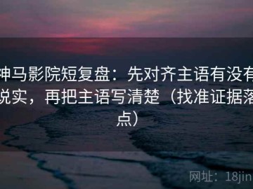 神马影院短复盘：先对齐主语有没有说实，再把主语写清楚（找准证据落点）