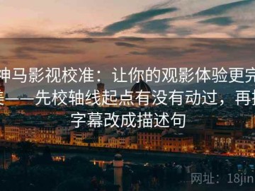 神马影视校准：让你的观影体验更完美——先校轴线起点有没有动过，再把字幕改成描述句