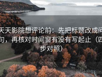天天影院想评论前：先把标题改成问句，再核对时间窗有没有写起止（四步对照）