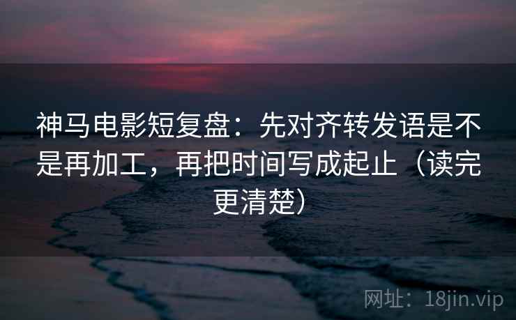 神马电影短复盘：先对齐转发语是不是再加工，再把时间写成起止（读完更清楚）