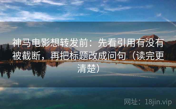 神马电影想转发前：先看引用有没有被截断，再把标题改成问句（读完更清楚）