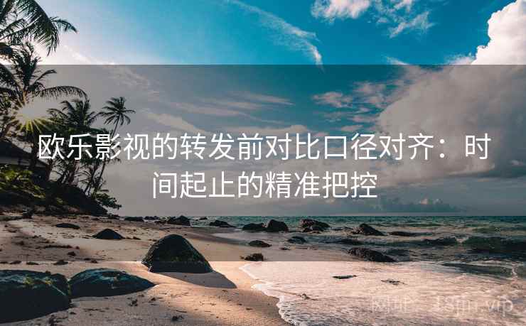 欧乐影视的转发前对比口径对齐：时间起止的精准把控