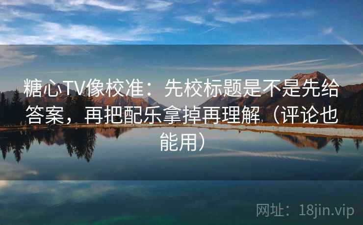 糖心TV像校准：先校标题是不是先给答案，再把配乐拿掉再理解（评论也能用）