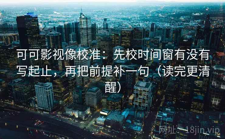 可可影视像校准：先校时间窗有没有写起止，再把前提补一句（读完更清醒）