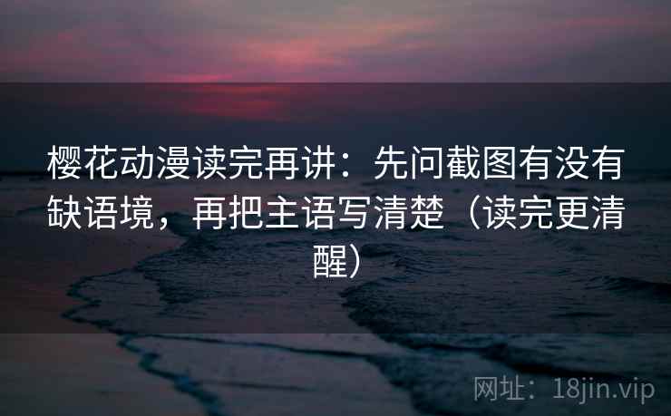 樱花动漫读完再讲：先问截图有没有缺语境，再把主语写清楚（读完更清醒）