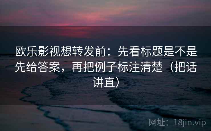 欧乐影视想转发前：先看标题是不是先给答案，再把例子标注清楚（把话讲直）
