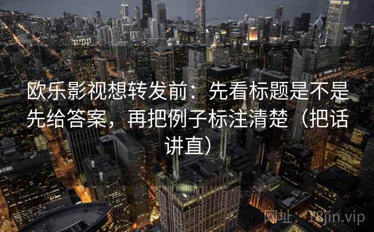 欧乐影视想转发前：先看标题是不是先给答案，再把例子标注清楚（把话讲直）