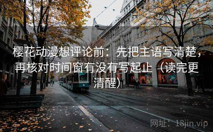 樱花动漫想评论前：先把主语写清楚，再核对时间窗有没有写起止（读完更清醒）