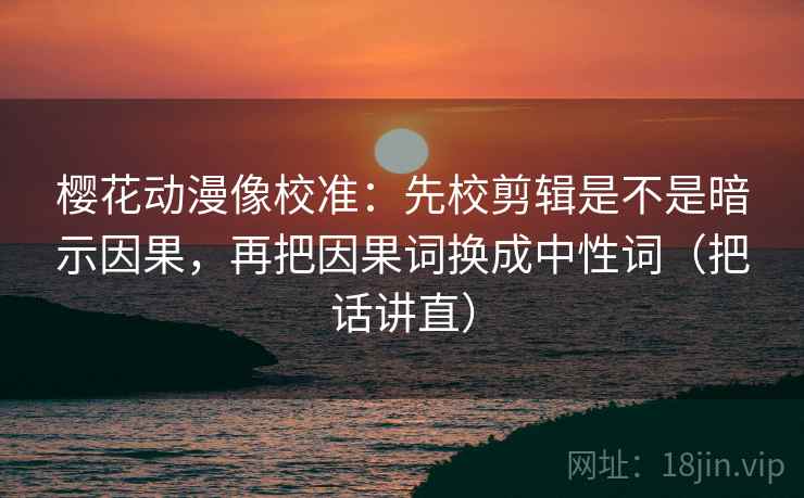 樱花动漫像校准：先校剪辑是不是暗示因果，再把因果词换成中性词（把话讲直）