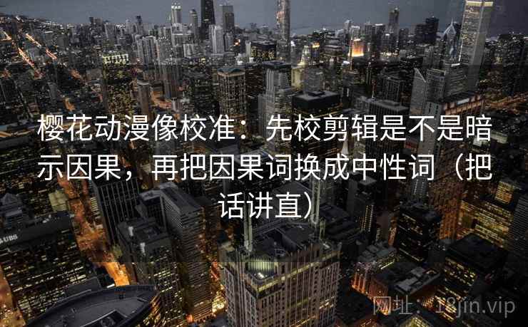 樱花动漫像校准：先校剪辑是不是暗示因果，再把因果词换成中性词（把话讲直）