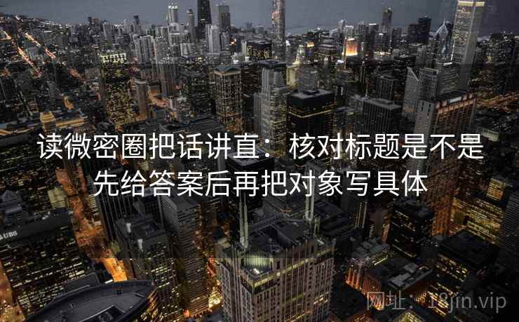 读微密圈把话讲直：核对标题是不是先给答案后再把对象写具体