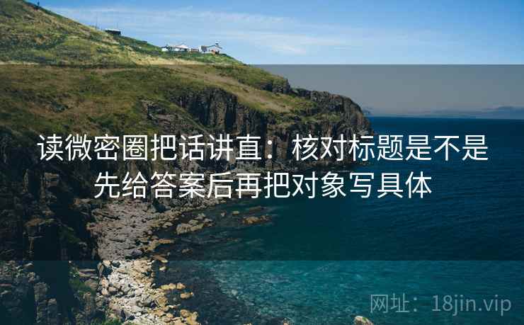 读微密圈把话讲直：核对标题是不是先给答案后再把对象写具体