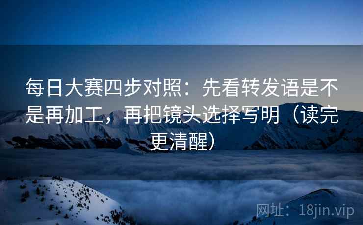 每日大赛四步对照：先看转发语是不是再加工，再把镜头选择写明（读完更清醒）