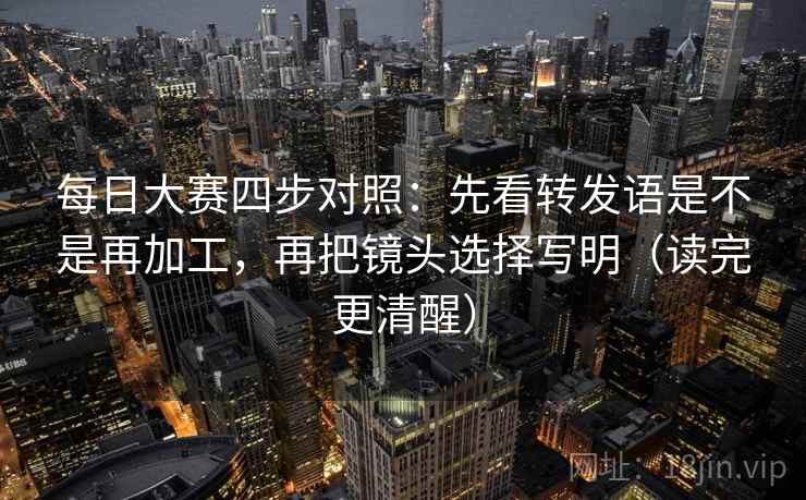 每日大赛四步对照：先看转发语是不是再加工，再把镜头选择写明（读完更清醒）