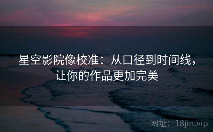 星空影院像校准：从口径到时间线，让你的作品更加完美