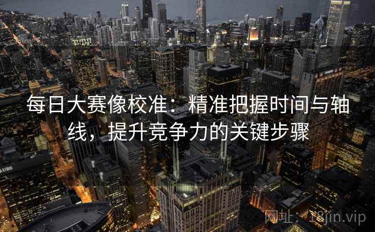 每日大赛像校准:精准把握时间与轴线,提升竞争力的关键步骤 每日大赛像校准:精准把握时间与轴线,提升竞争力的关键步骤