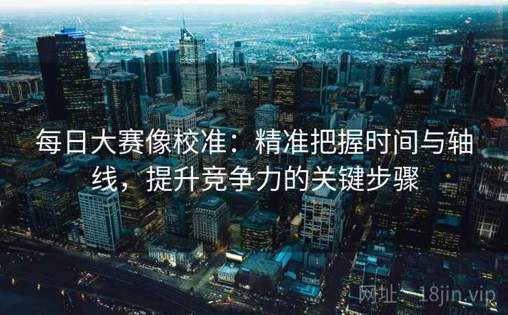 每日大赛像校准:精准把握时间与轴线,提升竞争力的关键步骤 每日大赛像校准:精准把握时间与轴线,提升竞争力的关键步骤