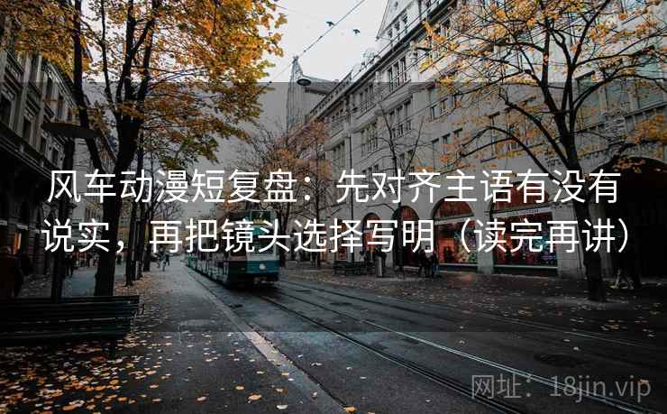 风车动漫短复盘:先对齐主语有没有说实,再把镜头选择写明(读完再讲) 风车动漫短复盘:先对齐主语有没有说实,再把镜头选择写明(读完再讲)
