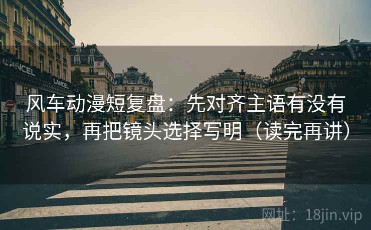 风车动漫短复盘:先对齐主语有没有说实,再把镜头选择写明(读完再讲) 风车动漫短复盘:先对齐主语有没有说实,再把镜头选择写明(读完再讲)