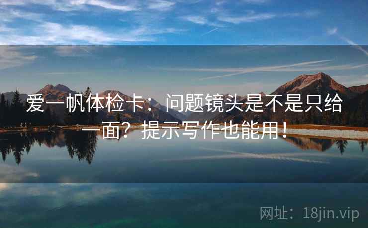爱一帆体检卡:问题镜头是不是只给一面?提示写作也能用! 爱一帆体检卡:问题镜头是不是只给一面?提示写作也能用!