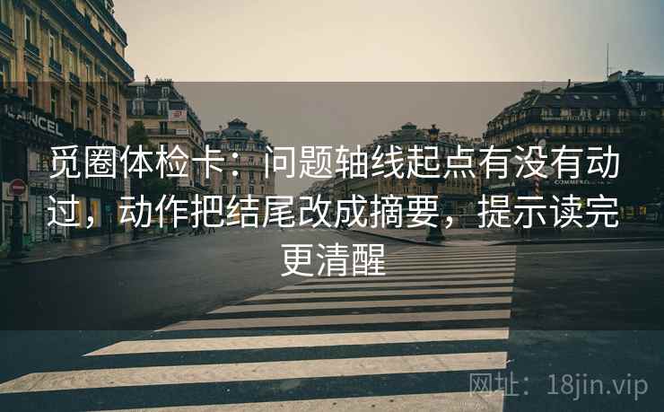 觅圈体检卡:问题轴线起点有没有动过,动作把结尾改成摘要,提示读完更清醒 觅圈体检卡:问题轴线起点有没有动过,动作把结尾改成摘要,提示读完更清醒
