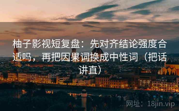 柚子影视短复盘:先对齐结论强度合适吗,再把因果词换成中性词(把话讲直) 柚子影视短复盘:先对齐结论强度合适吗,再把因果词换成中性词(把话讲直)