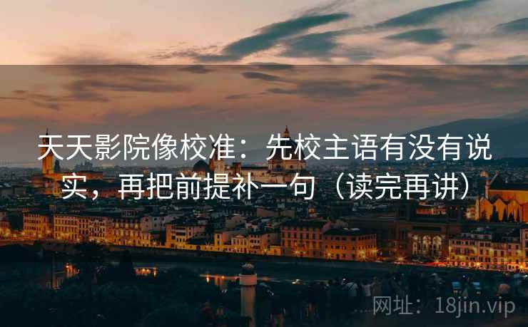 天天影院像校准:先校主语有没有说实,再把前提补一句(读完再讲) 天天影院像校准:先校主语有没有说实,再把前提补一句(读完再讲)