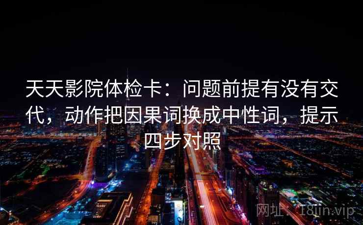 天天影院体检卡:问题前提有没有交代,动作把因果词换成中性词,提示四步对照 天天影院体检卡:问题前提有没有交代,动作把因果词换成中性词,提示四步对照