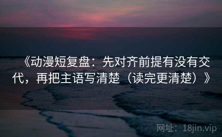 《动漫短复盘:先对齐前提有没有交代,再把主语写清楚(读完更清楚)》 《动漫短复盘:先对齐前提有没有交代,再把主语写清楚(读完更清楚)》