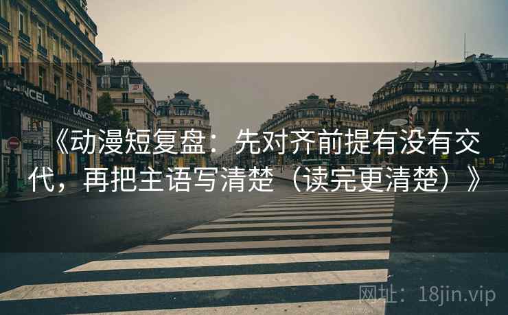 《动漫短复盘:先对齐前提有没有交代,再把主语写清楚(读完更清楚)》 《动漫短复盘:先对齐前提有没有交代,再把主语写清楚(读完更清楚)》