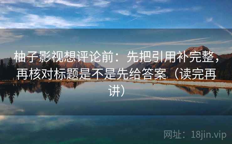 柚子影视想评论前:先把引用补完整,再核对标题是不是先给答案(读完再讲) 柚子影视想评论前:先把引用补完整,再核对标题是不是先给答案(读完再讲)