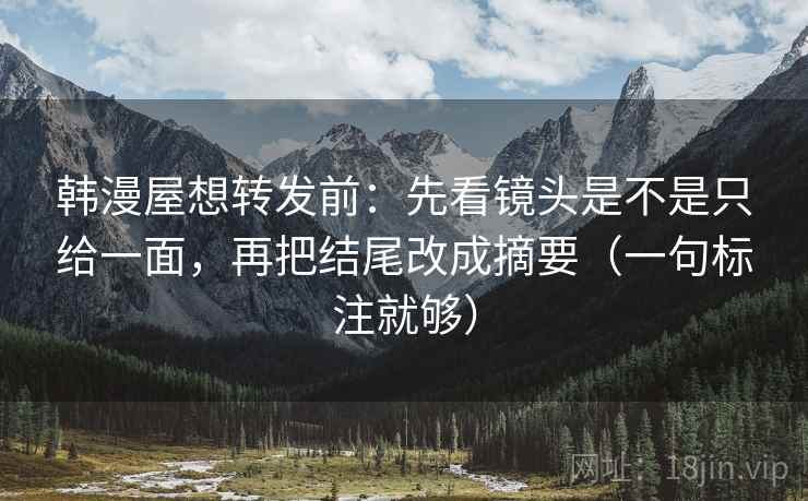 韩漫屋想转发前:先看镜头是不是只给一面,再把结尾改成摘要(一句标注就够) 韩漫屋想转发前:先看镜头是不是只给一面,再把结尾改成摘要(一句标注就够)