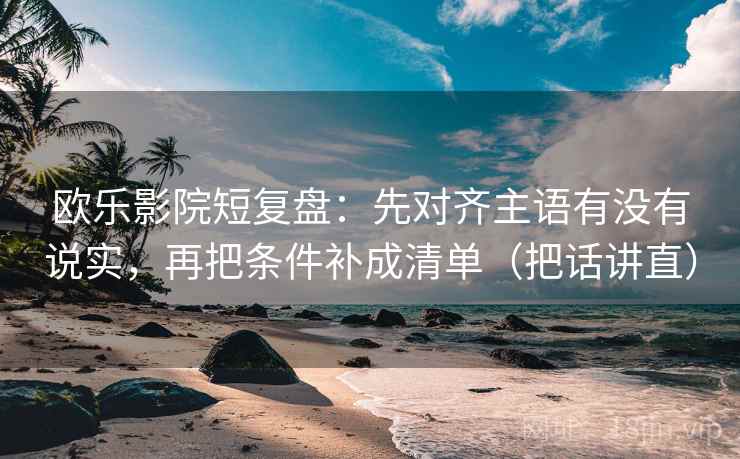 欧乐影院短复盘：先对齐主语有没有说实，再把条件补成清单（把话讲直）