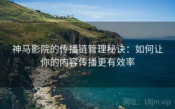 神马影院的传播链管理秘诀:如何让你的内容传播更有效率 神马影院的传播链管理秘诀:如何让你的内容传播更有效率