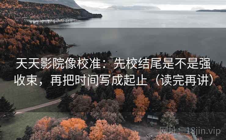 天天影院像校准:先校结尾是不是强收束,再把时间写成起止(读完再讲) 天天影院像校准:先校结尾是不是强收束,再把时间写成起止(读完再讲)
