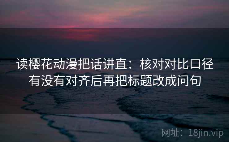 读樱花动漫把话讲直:核对对比口径有没有对齐后再把标题改成问句 读樱花动漫把话讲直:核对对比口径有没有对齐后再把标题改成问句