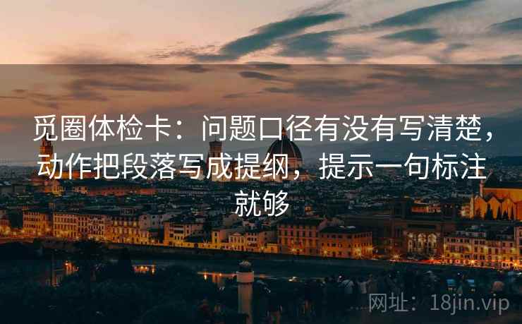 觅圈体检卡:问题口径有没有写清楚,动作把段落写成提纲,提示一句标注就够 觅圈体检卡:问题口径有没有写清楚,动作把段落写成提纲,提示一句标注就够