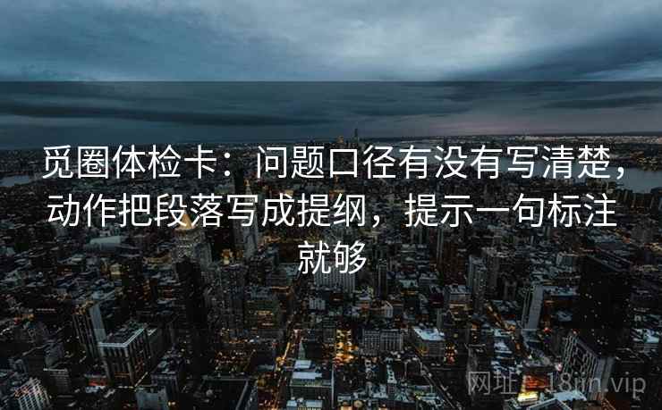 觅圈体检卡:问题口径有没有写清楚,动作把段落写成提纲,提示一句标注就够 觅圈体检卡:问题口径有没有写清楚,动作把段落写成提纲,提示一句标注就够